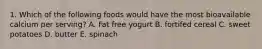 1. Which of the following foods would have the most bioavailable calcium per serving? A. Fat free yogurt B. fortifed cereal C. sweet potatoes D. butter E. spinach