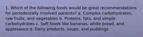 1. Which of the following foods would be great recommendations for periodontally involved patients? a. Complex carbohydrates, raw fruits, and vegetables b. Proteins, fats, and simple carbohydrates c. Soft foods like bananas, white bread, and applesauce d. Dairy products, soups, and puddings