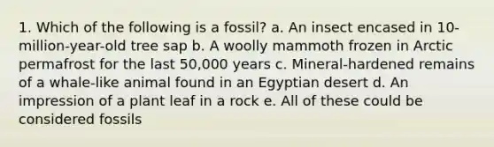 1. Which of the following is a fossil? a. An insect encased in 10-million-year-old tree sap b. A woolly mammoth frozen in Arctic permafrost for the last 50,000 years c. Mineral-hardened remains of a whale-like animal found in an Egyptian desert d. An impression of a plant leaf in a rock e. All of these could be considered fossils