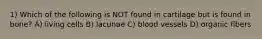 1) Which of the following is NOT found in cartilage but is found in bone? A) living cells B) lacunae C) blood vessels D) organic fibers