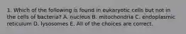 1. Which of the following is found in eukaryotic cells but not in the cells of bacteria? A. nucleus B. mitochondria C. endoplasmic reticulum D. lysosomes E. All of the choices are correct.