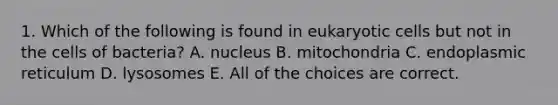 1. Which of the following is found in eukaryotic cells but not in the cells of bacteria? A. nucleus B. mitochondria C. endoplasmic reticulum D. lysosomes E. All of the choices are correct.