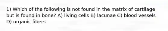 1) Which of the following is not found in the matrix of cartilage but is found in bone? A) living cells B) lacunae C) blood vessels D) organic fibers