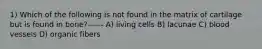 1) Which of the following is not found in the matrix of cartilage but is found in bone?------ A) living cells B) lacunae C) blood vessels D) organic fibers