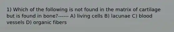 1) Which of the following is not found in the matrix of cartilage but is found in bone?------ A) living cells B) lacunae C) blood vessels D) organic fibers