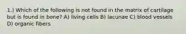 1.) Which of the following is not found in the matrix of cartilage but is found in bone? A) living cells B) lacunae C) blood vessels D) organic fibers