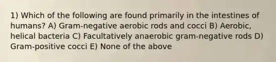 1) Which of the following are found primarily in the intestines of humans? A) Gram-negative aerobic rods and cocci B) Aerobic, helical bacteria C) Facultatively anaerobic gram-negative rods D) Gram-positive cocci E) None of the above