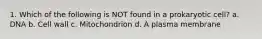 1. Which of the following is NOT found in a prokaryotic cell? a. DNA b. Cell wall c. Mitochondrion d. A plasma membrane