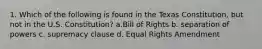 1. Which of the following is found in the Texas Constitution, but not in the U.S. Constitution? a.Bill of Rights b. separation of powers c. supremacy clause d. Equal Rights Amendment