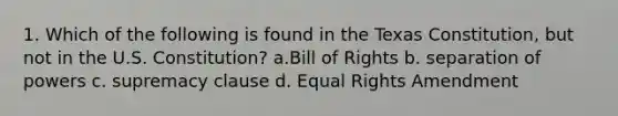 1. Which of the following is found in the Texas Constitution, but not in the U.S. Constitution? a.Bill of Rights b. separation of powers c. supremacy clause d. Equal Rights Amendment