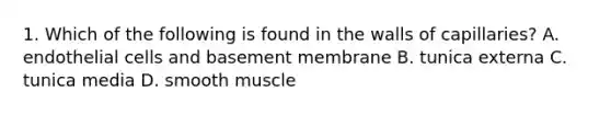 1. Which of the following is found in the walls of capillaries? A. endothelial cells and basement membrane B. tunica externa C. tunica media D. smooth muscle