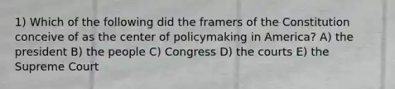 1) Which of the following did the framers of the Constitution conceive of as the center of policymaking in America? A) the president B) the people C) Congress D) the courts E) the Supreme Court