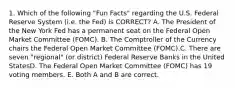 1. Which of the following "Fun Facts" regarding the U.S. Federal Reserve System (i.e. the Fed) is CORRECT? A. The President of the New York Fed has a permanent seat on the Federal Open Market Committee (FOMC). B. The Comptroller of the Currency chairs the Federal Open Market Committee (FOMC).C. There are seven "regional" (or district) Federal Reserve Banks in the United StatesD. The Federal Open Market Committee (FOMC) has 19 voting members. E. Both A and B are correct.