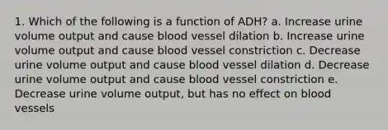 1. Which of the following is a function of ADH? a. Increase urine volume output and cause blood vessel dilation b. Increase urine volume output and cause blood vessel constriction c. Decrease urine volume output and cause blood vessel dilation d. Decrease urine volume output and cause blood vessel constriction e. Decrease urine volume output, but has no effect on blood vessels