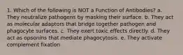 1. Which of the following is NOT a Function of Antibodies? a. They neutralize pathogens by masking their surface. b. They act as molecular adaptors that bridge together pathogen and phagocyte surfaces. c. They exert toxic effects directly. d. They act as opsonins that mediate phagocytosis. e. They activate complement fixation