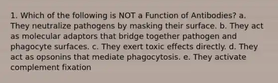 1. Which of the following is NOT a Function of Antibodies? a. They neutralize pathogens by masking their surface. b. They act as molecular adaptors that bridge together pathogen and phagocyte surfaces. c. They exert toxic effects directly. d. They act as opsonins that mediate phagocytosis. e. They activate complement fixation