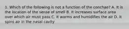 1. Which of the following is not a function of the conchae? A. It is the location of the sense of smell B. It increases surface area over which air must pass C. It warms and humidifies the air D. It spins air in the nasal cavity