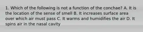 1. Which of the following is not a function of the conchae? A. It is the location of the sense of smell B. It increases surface area over which air must pass C. It warms and humidifies the air D. It spins air in the nasal cavity