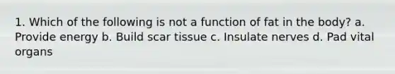 1. Which of the following is not a function of fat in the body? a. Provide energy b. Build scar tissue c. Insulate nerves d. Pad vital organs