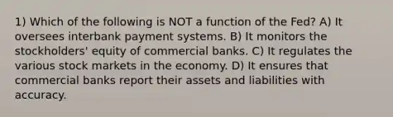 1) Which of the following is NOT a function of the Fed? A) It oversees interbank payment systems. B) It monitors the stockholders' equity of commercial banks. C) It regulates the various stock markets in the economy. D) It ensures that commercial banks report their assets and liabilities with accuracy.