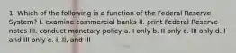 1. Which of the following is a function of the Federal Reserve System? I. examine commercial banks II. print Federal Reserve notes III. conduct monetary policy a. I only b. II only c. III only d. I and III only e. I, II, and III