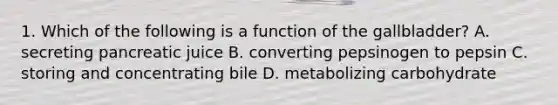 1. Which of the following is a function of the gallbladder? A. secreting pancreatic juice B. converting pepsinogen to pepsin C. storing and concentrating bile D. metabolizing carbohydrate