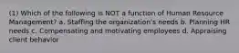 (1) Which of the following is NOT a function of Human Resource Management? a. Staffing the organization's needs b. Planning HR needs c. Compensating and motivating employees d. Appraising client behavior