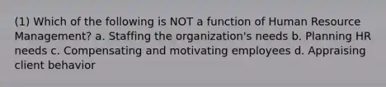 (1) Which of the following is NOT a function of Human Resource Management? a. Staffing the organization's needs b. Planning HR needs c. Compensating and motivating employees d. Appraising client behavior