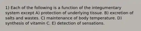 1) Each of the following is a function of the integumentary system except A) protection of underlying tissue. B) excretion of salts and wastes. C) maintenance of body temperature. D) synthesis of vitamin C. E) detection of sensations.