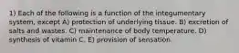 1) Each of the following is a function of the integumentary system, except A) protection of underlying tissue. B) excretion of salts and wastes. C) maintenance of body temperature. D) synthesis of vitamin C. E) provision of sensation.