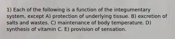 1) Each of the following is a function of the integumentary system, except A) protection of underlying tissue. B) excretion of salts and wastes. C) maintenance of body temperature. D) synthesis of vitamin C. E) provision of sensation.