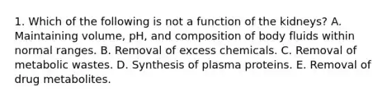 1. Which of the following is not a function of the kidneys? A. Maintaining volume, pH, and composition of body fluids within normal ranges. B. Removal of excess chemicals. C. Removal of metabolic wastes. D. Synthesis of plasma proteins. E. Removal of drug metabolites.