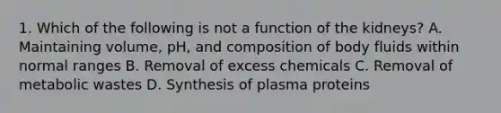 1. Which of the following is not a function of the kidneys? A. Maintaining volume, pH, and composition of body fluids within normal ranges B. Removal of excess chemicals C. Removal of metabolic wastes D. Synthesis of plasma proteins