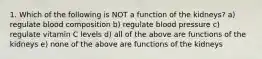 1. Which of the following is NOT a function of the kidneys? a) regulate blood composition b) regulate blood pressure c) regulate vitamin C levels d) all of the above are functions of the kidneys e) none of the above are functions of the kidneys