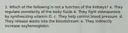 1. Which of the following is not a function of the kidneys? a. They regulate osmolarity of the body fluids b. They fight osteoporosis by synthesizing vitamin D. c. They help control blood pressure. d. They release waste into the bloodstream. e. They indirectly increase oxyhemoglobin.