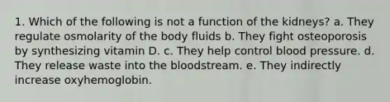 1. Which of the following is not a function of the kidneys? a. They regulate osmolarity of the body fluids b. They fight osteoporosis by synthesizing vitamin D. c. They help control blood pressure. d. They release waste into the bloodstream. e. They indirectly increase oxyhemoglobin.