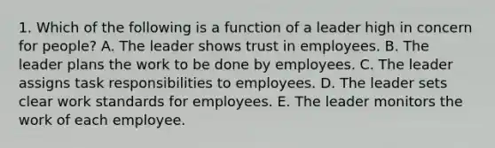 1. Which of the following is a function of a leader high in concern for people? A. The leader shows trust in employees. B. The leader plans the work to be done by employees. C. The leader assigns task responsibilities to employees. D. The leader sets clear work standards for employees. E. The leader monitors the work of each employee.