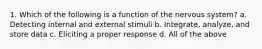 1. Which of the following is a function of the nervous system? a. Detecting internal and external stimuli b. Integrate, analyze, and store data c. Eliciting a proper response d. All of the above