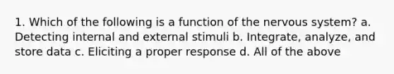 1. Which of the following is a function of the nervous system? a. Detecting internal and external stimuli b. Integrate, analyze, and store data c. Eliciting a proper response d. All of the above