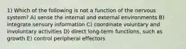 1) Which of the following is not a function of the nervous system? A) sense the internal and external environments B) integrate sensory information C) coordinate voluntary and involuntary activities D) direct long-term functions, such as growth E) control peripheral effectors