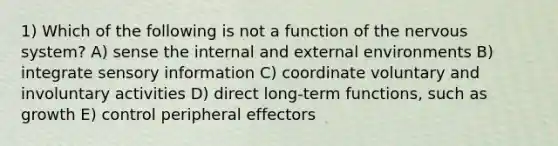 1) Which of the following is not a function of the nervous system? A) sense the internal and external environments B) integrate sensory information C) coordinate voluntary and involuntary activities D) direct long-term functions, such as growth E) control peripheral effectors