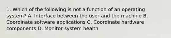 1. Which of the following is not a function of an operating system? A. Interface between the user and the machine B. Coordinate software applications C. Coordinate hardware components D. Monitor system health