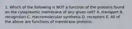 1. Which of the following is NOT a function of the proteins found on the cytoplasmic membrane of any given cell? A. transport B. recognition C. macromolecular synthesis D. receptors E. All of the above are functions of membrane proteins.