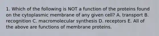 1. Which of the following is NOT a function of the proteins found on the cytoplasmic membrane of any given cell? A. transport B. recognition C. macromolecular synthesis D. receptors E. All of the above are functions of membrane proteins.