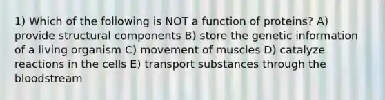 1) Which of the following is NOT a function of proteins? A) provide structural components B) store the genetic information of a living organism C) movement of muscles D) catalyze reactions in the cells E) transport substances through <a href='https://www.questionai.com/knowledge/k7oXMfj7lk-the-blood' class='anchor-knowledge'>the blood</a>stream