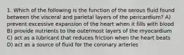 1. Which of the following is the function of the serous fluid found between the visceral and parietal layers of the pericardium? A) prevent excessive expansion of the heart when it fills with blood B) provide nutrients to the outermost layers of the myocardium C) act as a lubricant that reduces friction when the heart beats D) act as a source of fluid for the coronary arteries