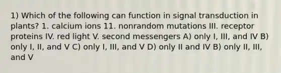 1) Which of the following can function in signal transduction in plants? 1. calcium ions 11. nonrandom mutations III. receptor proteins IV. red light V. second messengers A) only I, III, and IV B) only I, II, and V C) only I, III, and V D) only II and IV B) only II, III, and V