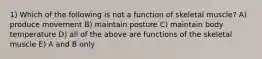 1) Which of the following is not a function of skeletal muscle? A) produce movement B) maintain posture C) maintain body temperature D) all of the above are functions of the skeletal muscle E) A and B only