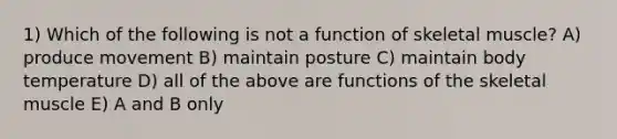 1) Which of the following is not a function of skeletal muscle? A) produce movement B) maintain posture C) maintain body temperature D) all of the above are functions of the skeletal muscle E) A and B only