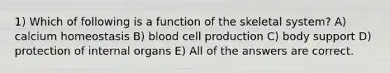 1) Which of following is a function of the skeletal system? A) calcium homeostasis B) blood cell production C) body support D) protection of internal organs E) All of the answers are correct.